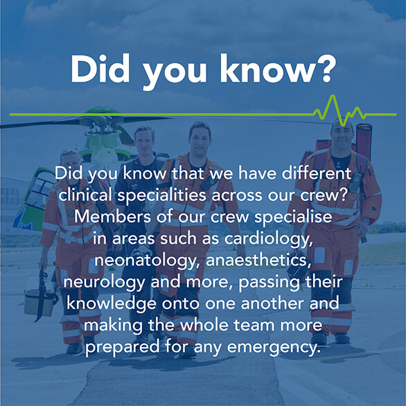 Did you know that we have different clinical specialities across our crew? Members of our crew specialise in areas such as cardiology, neonatology, anaesthetics, neurology and more, passing their knowledge onto one another and making the whole team more prepared for any emergency.